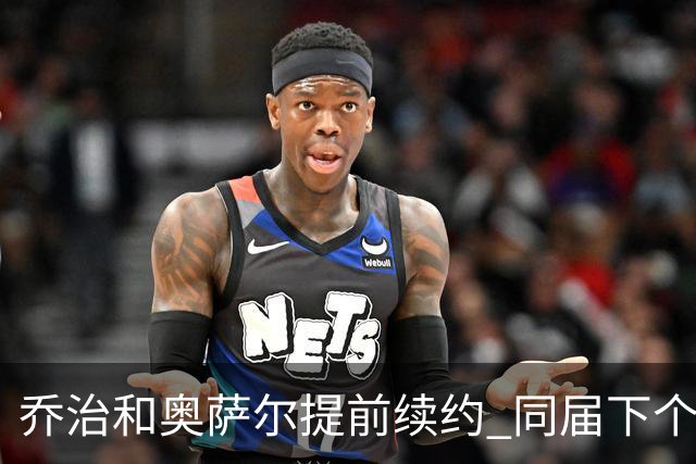 乔治&奥萨尔提前续约 同届下个会是谁？米勒有望2亿 波杰尚需观望